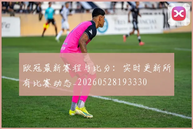 欧冠最新赛程与比分:实时更新所有比赛动态_20260528193330