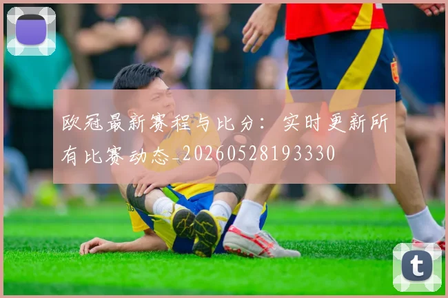 欧冠最新赛程与比分：实时更新所有比赛动态_20260528193330