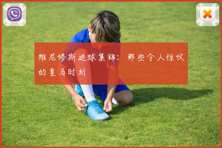 维尼修斯进球集锦:那些令人惊叹的皇马时刻