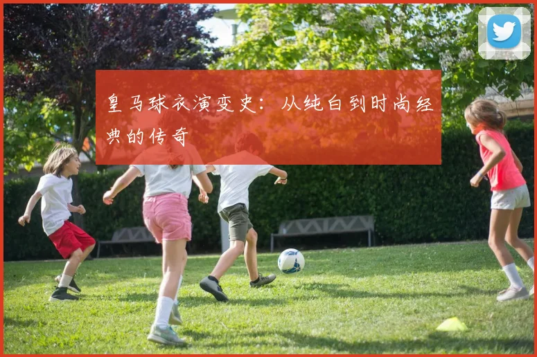 皇马球衣演变史:从纯白到时尚经典的传奇