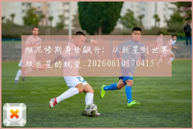 维尼修斯身价飙升：从新星到世界级巨星的蜕变_20260610170415