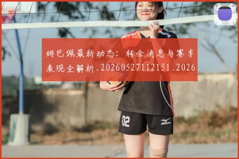 姆巴佩最新动态：转会消息与赛季表现全解析_20260527112151_20260609170906
