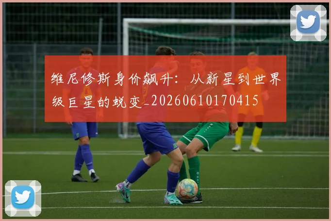 维尼修斯身价飙升:从新星到世界级巨星的蜕变_20260610170415